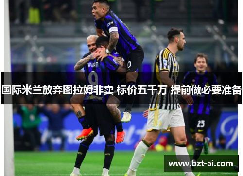 国际米兰放弃图拉姆非卖 标价五千万 提前做必要准备